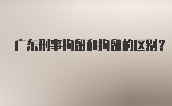 广东刑事拘留和拘留的区别？