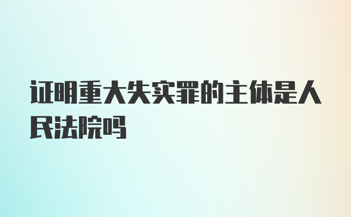 证明重大失实罪的主体是人民法院吗