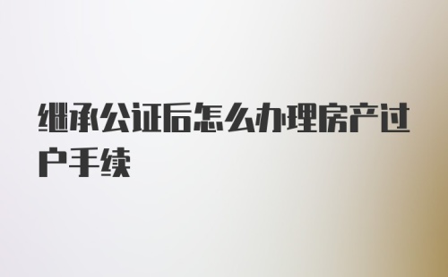 继承公证后怎么办理房产过户手续