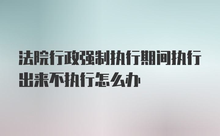 法院行政强制执行期间执行出来不执行怎么办