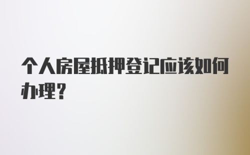 个人房屋抵押登记应该如何办理？