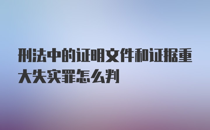 刑法中的证明文件和证据重大失实罪怎么判