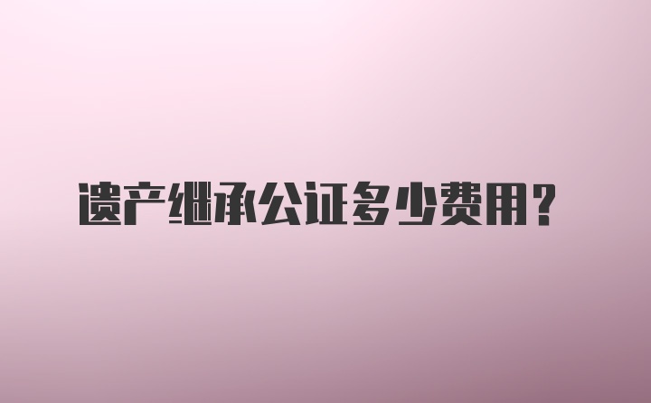 遗产继承公证多少费用？