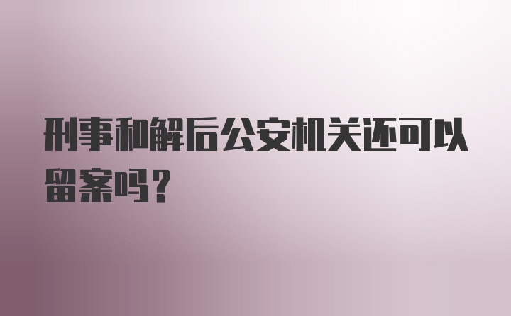 刑事和解后公安机关还可以留案吗?