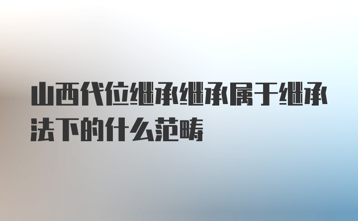 山西代位继承继承属于继承法下的什么范畴