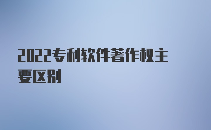 2022专利软件著作权主要区别