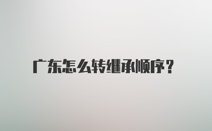 广东怎么转继承顺序？