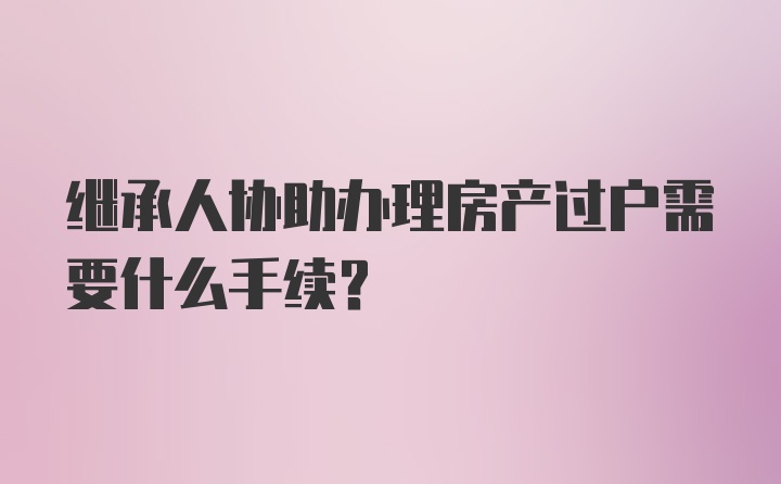 继承人协助办理房产过户需要什么手续？