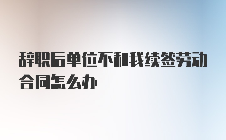 辞职后单位不和我续签劳动合同怎么办