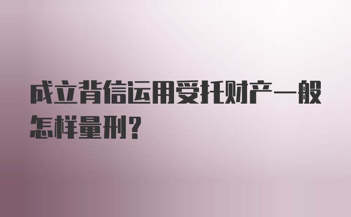 成立背信运用受托财产一般怎样量刑？