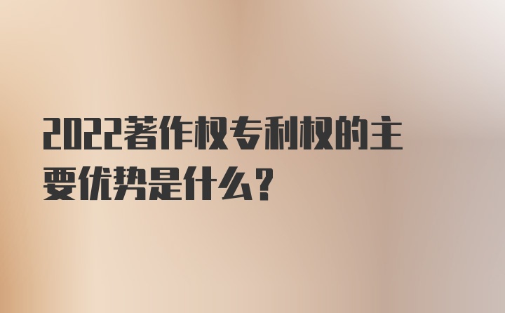 2022著作权专利权的主要优势是什么？