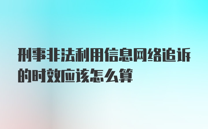 刑事非法利用信息网络追诉的时效应该怎么算