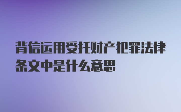 背信运用受托财产犯罪法律条文中是什么意思