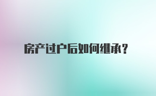 房产过户后如何继承?