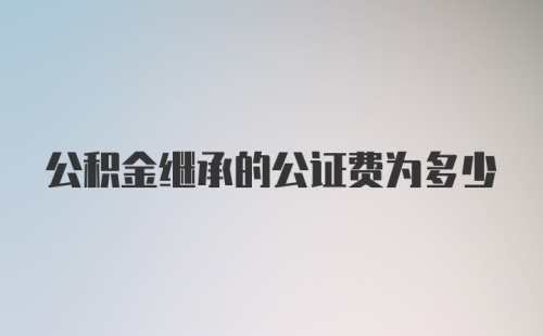 公积金继承的公证费为多少