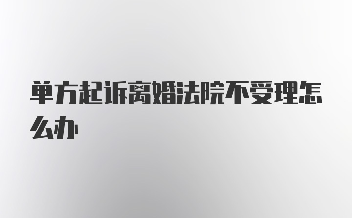 单方起诉离婚法院不受理怎么办