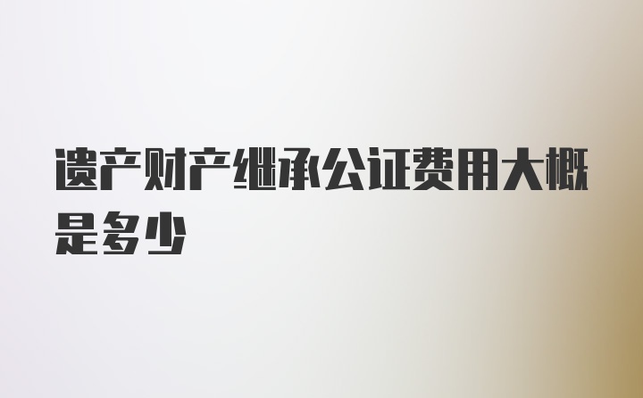 遗产财产继承公证费用大概是多少