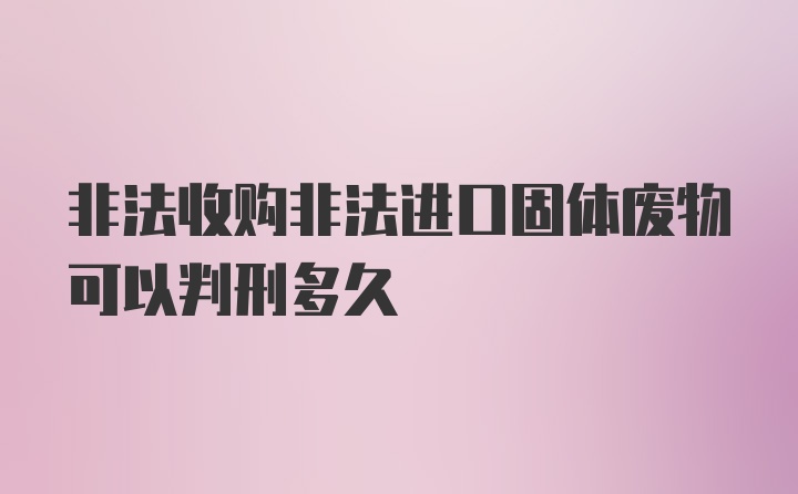 非法收购非法进口固体废物可以判刑多久