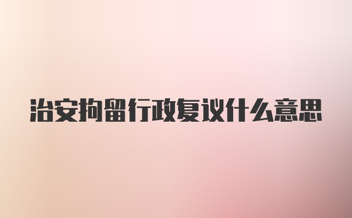 治安拘留行政复议什么意思