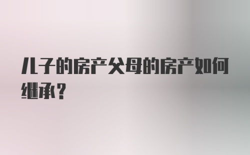 儿子的房产父母的房产如何继承？