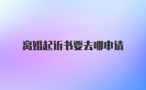 离婚起诉书要去哪申请