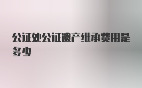 公证处公证遗产继承费用是多少