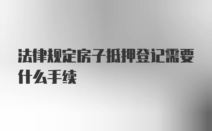 法律规定房子抵押登记需要什么手续