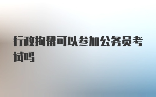 行政拘留可以参加公务员考试吗