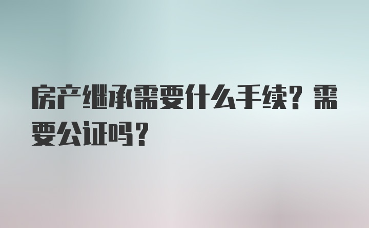 房产继承需要什么手续？需要公证吗？