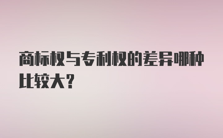 商标权与专利权的差异哪种比较大？