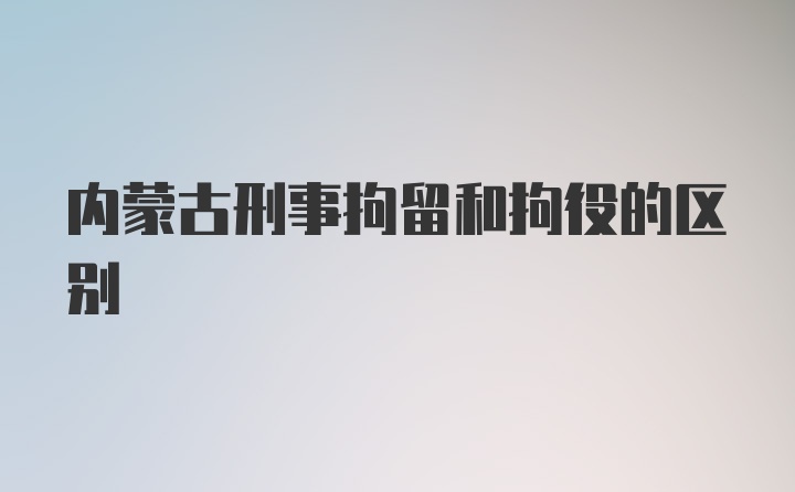 内蒙古刑事拘留和拘役的区别