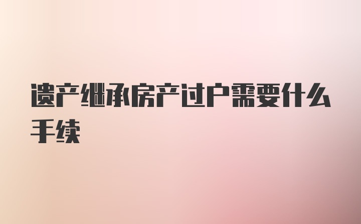 遗产继承房产过户需要什么手续