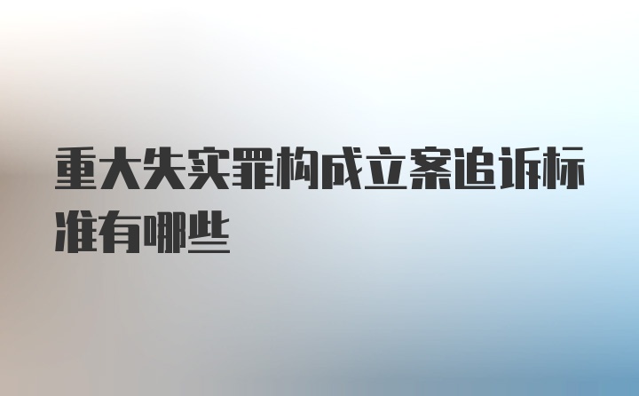 重大失实罪构成立案追诉标准有哪些