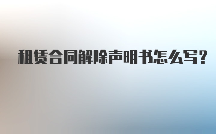 租赁合同解除声明书怎么写？