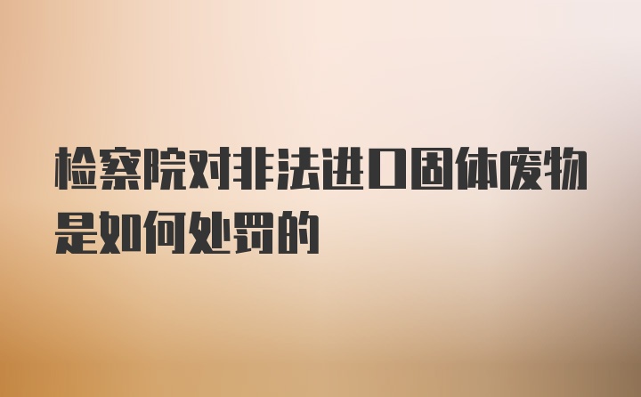 检察院对非法进口固体废物是如何处罚的