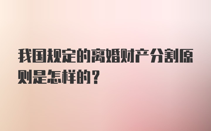 我国规定的离婚财产分割原则是怎样的？