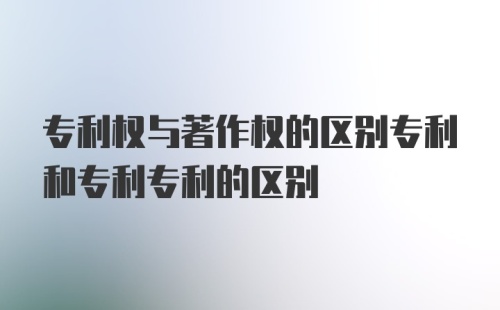 专利权与著作权的区别专利和专利专利的区别