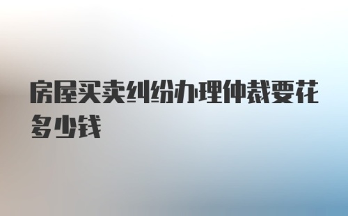 房屋买卖纠纷办理仲裁要花多少钱