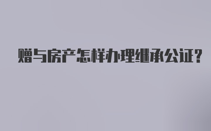 赠与房产怎样办理继承公证？