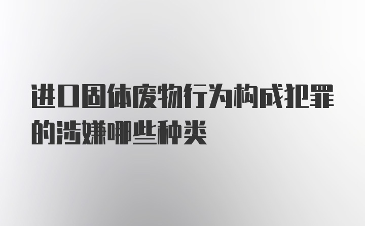 进口固体废物行为构成犯罪的涉嫌哪些种类