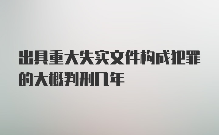 出具重大失实文件构成犯罪的大概判刑几年