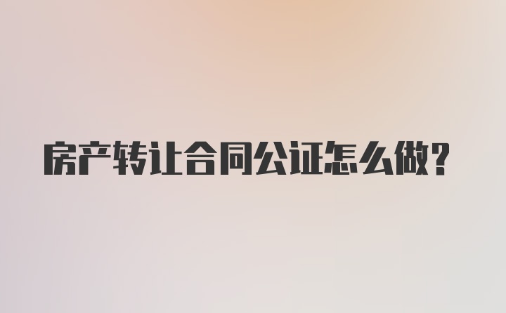 房产转让合同公证怎么做？