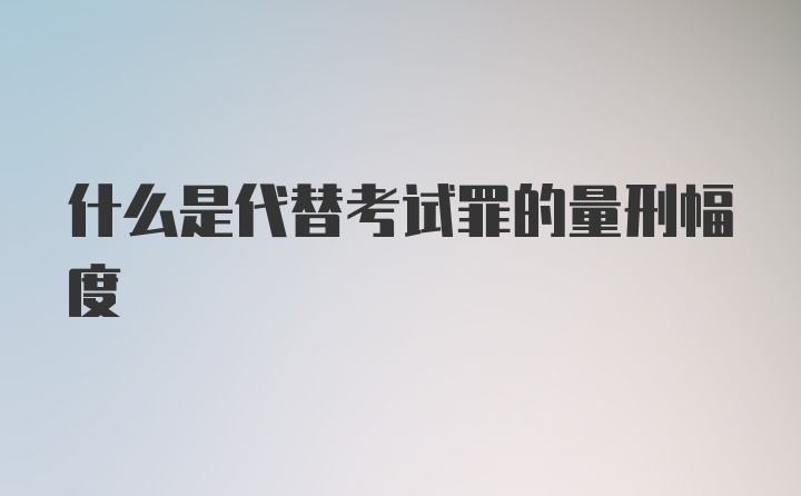 什么是代替考试罪的量刑幅度