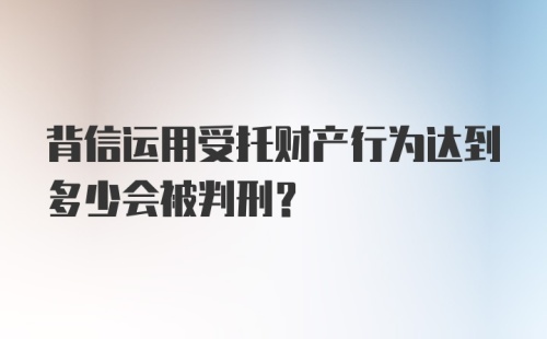 背信运用受托财产行为达到多少会被判刑？