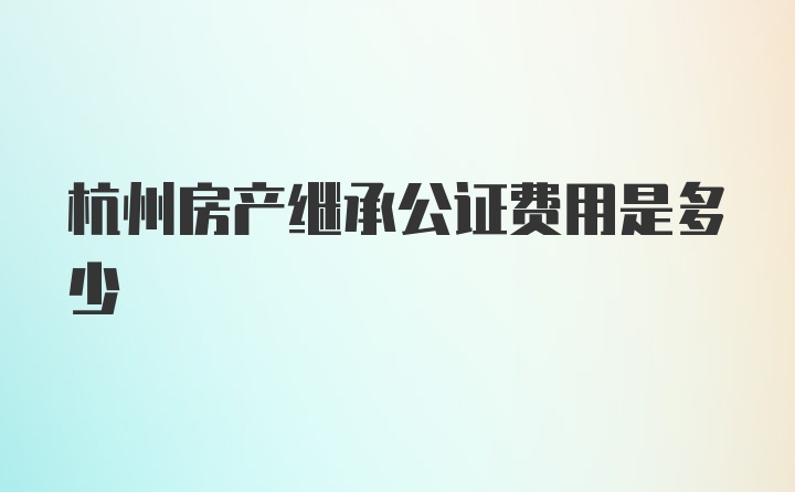 杭州房产继承公证费用是多少