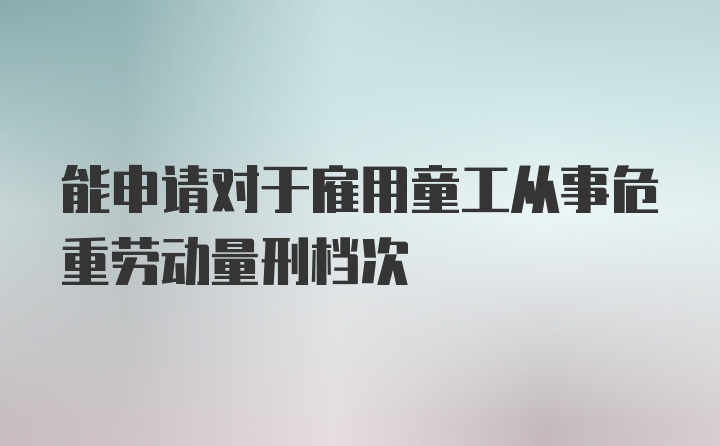 能申请对于雇用童工从事危重劳动量刑档次