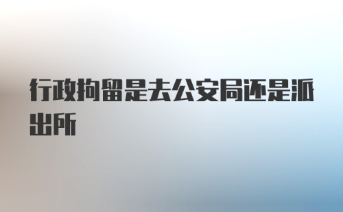 行政拘留是去公安局还是派出所