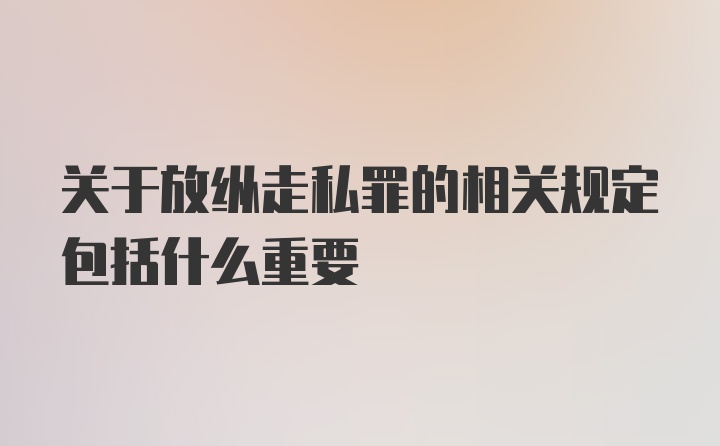 关于放纵走私罪的相关规定包括什么重要