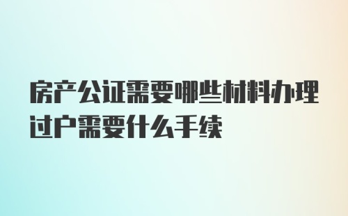 房产公证需要哪些材料办理过户需要什么手续