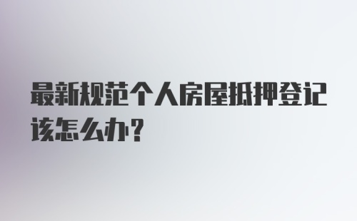 最新规范个人房屋抵押登记该怎么办？